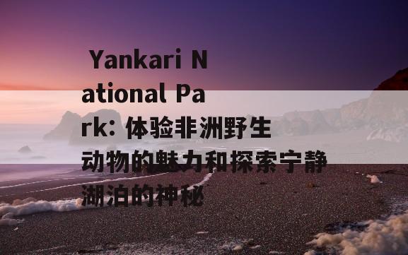  Yankari National Park: 体验非洲野生动物的魅力和探索宁静湖泊的神秘